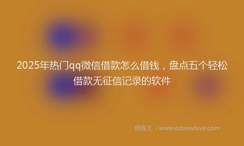 2025年热门qq微信借款怎么借钱，盘点五个轻松借款无征信记录的软件