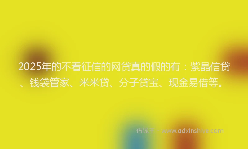 2025年的不看征信的网贷真的假的有：紫晶信贷、钱袋管家、米米贷、分子贷宝、现金易借等。