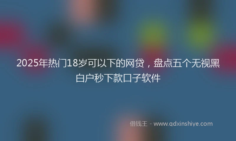 2025年热门18岁可以下的网贷，盘点五个无视黑白户秒下款口子软件