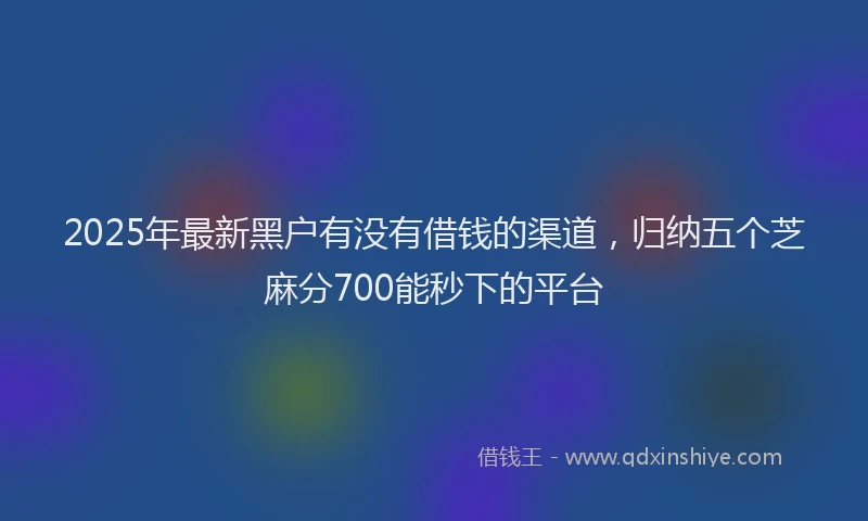 2025年最新黑户有没有借钱的渠道，归纳五个芝麻分700能秒下的平台