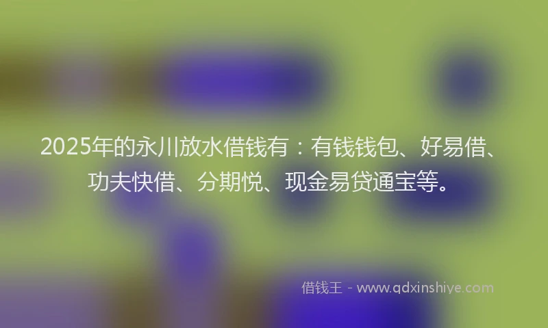 2025年的永川放水借钱有：有钱钱包、好易借、功夫快借、分期悦、现金易贷通宝等。