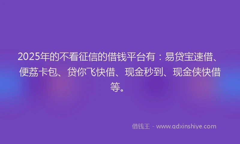 2025年的不看征信的借钱平台有：易贷宝速借、便荔卡包、贷你飞快借、现金秒到、现金侠快借等。