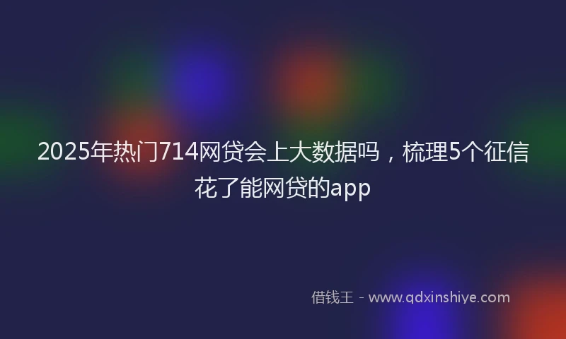 2025年热门714网贷会上大数据吗，梳理5个征信花了能网贷的app