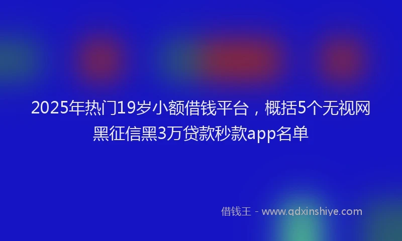 2025年热门19岁小额借钱平台，概括5个无视网黑征信黑3万贷款秒款app名单