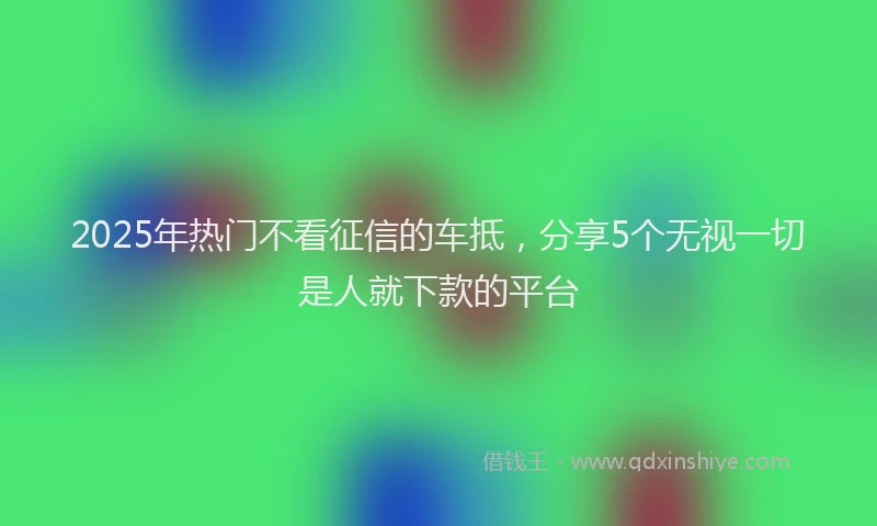 2025年热门不看征信的车抵，分享5个无视一切是人就下款的平台