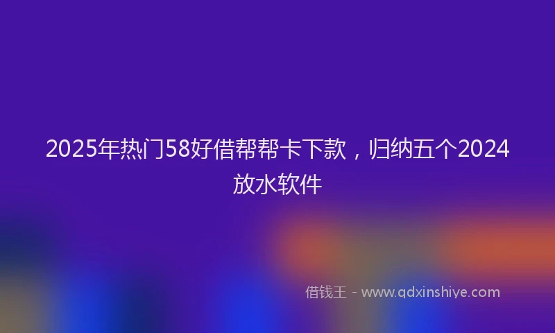 2025年热门58好借帮帮卡下款，归纳五个2024放水软件