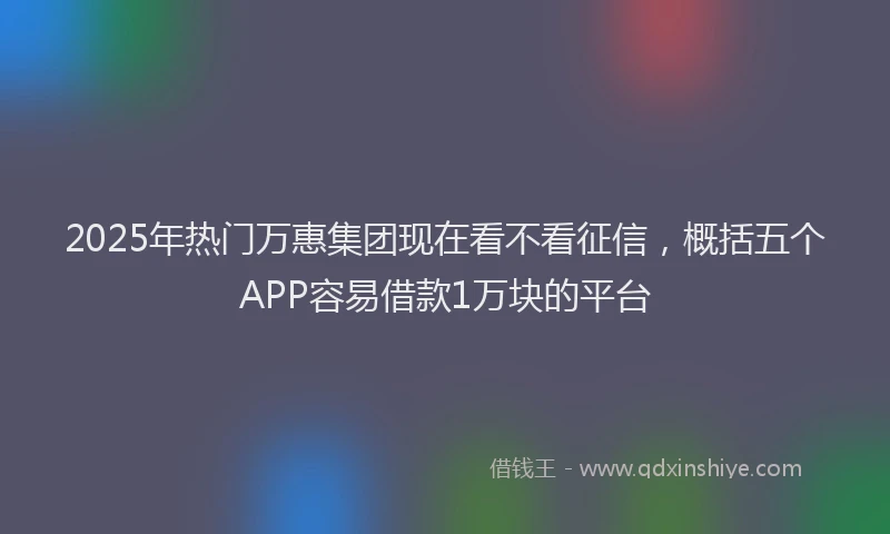 2025年热门万惠集团现在看不看征信，概括五个APP容易借款1万块的平台
