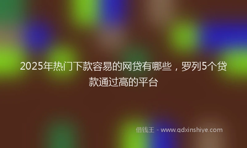 2025年热门下款容易的网贷有哪些,罗列5个贷款通过高的平台