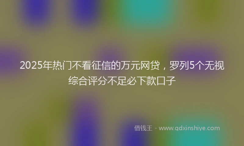 2025年热门不看征信的万元网贷，罗列5个无视综合评分不足必下款口子