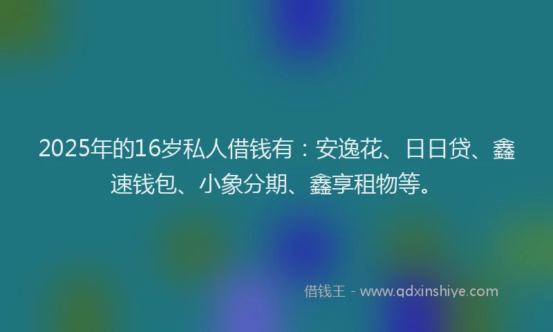 2025年的16岁私人借钱有：安逸花、日日贷、鑫速钱包、小象分期、鑫享租物等。