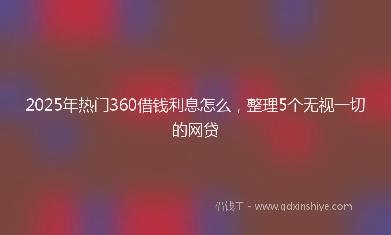 2025年热门360借钱利息怎么，整理5个无视一切的网贷