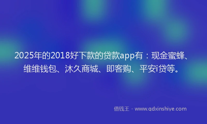 2025年的2018好下款的贷款app有：现金蜜蜂、维维钱包、沐久商城、即客购、平安i贷等。