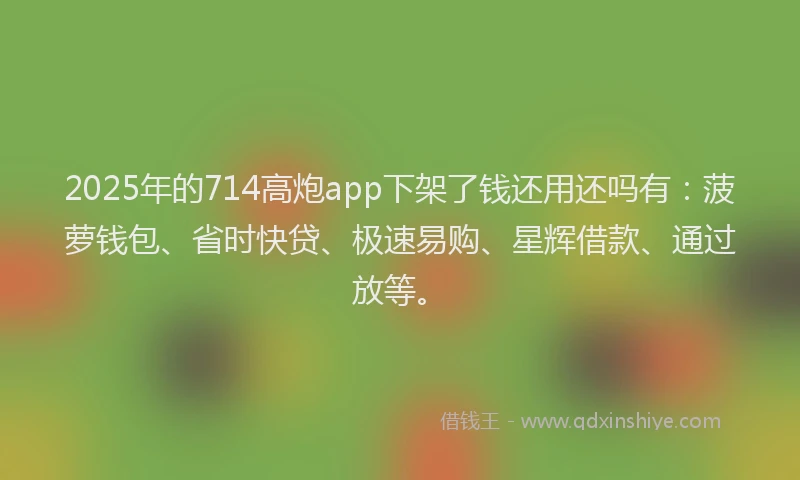 2025年的714高炮app下架了钱还用还吗有：菠萝钱包、省时快贷、极速易购、星辉借款、通过放等。