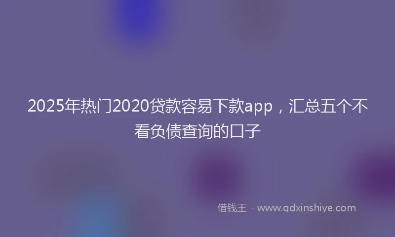 2025年热门2020贷款容易下款app，汇总五个不看负债查询的口子