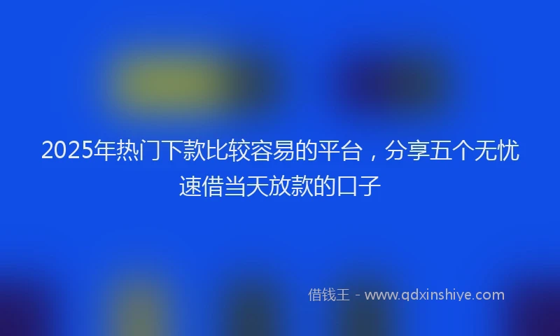 2025年热门下款比较容易的平台，分享五个无忧速借当天放款的口子