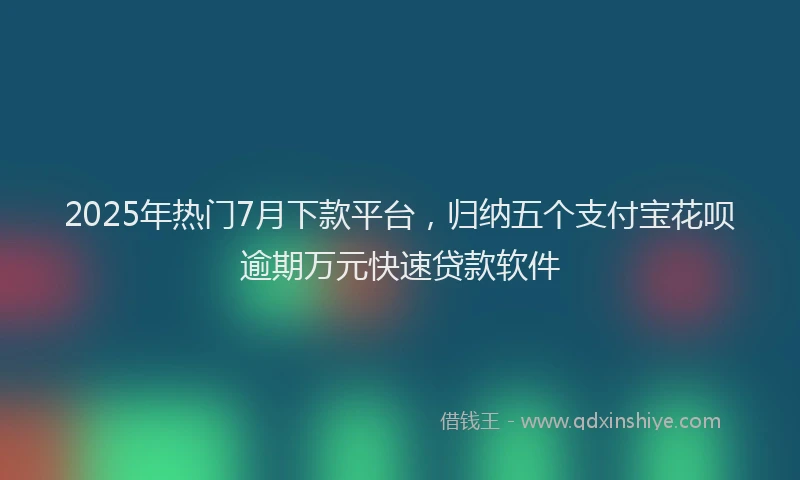 2025年热门7月下款平台，归纳五个支付宝花呗逾期万元快速贷款软件
