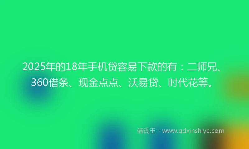 2025年的18年手机贷容易下款的有：二师兄、360借条、现金点点、沃易贷、时代花等。
