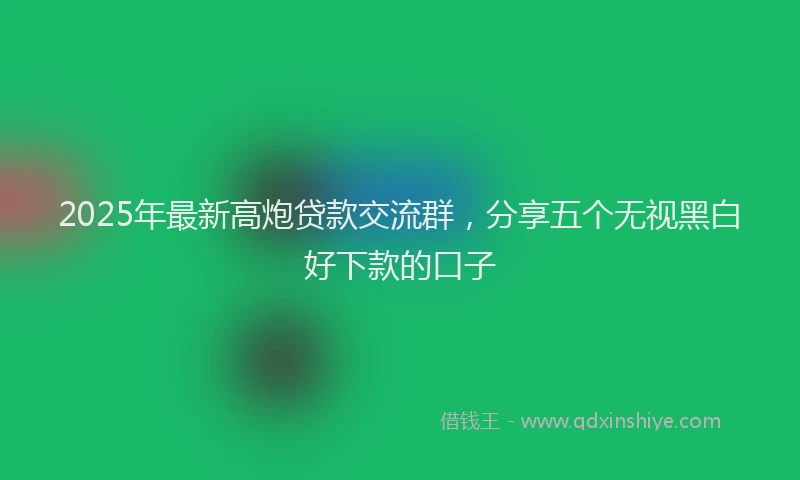 2025年最新高炮贷款交流群，分享五个无视黑白好下款的口子