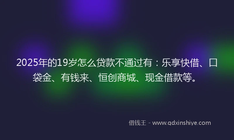 2025年的19岁怎么贷款不通过有：乐享快借、口袋金、有钱来、恒创商城、现金借款等。
