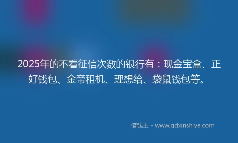 2025年的不看征信次数的银行有：现金宝盒、正好钱包、金帝租机、理想给、袋鼠钱包等。