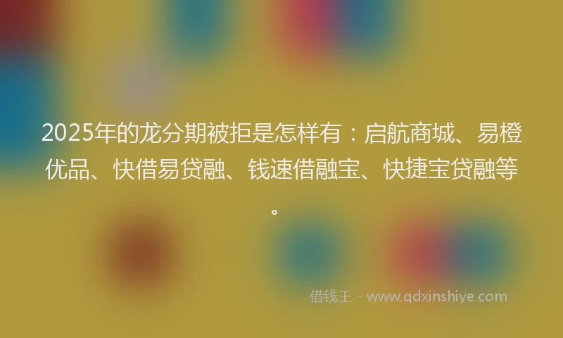 2025年的龙分期被拒是怎样有：启航商城、易橙优品、快借易贷融、钱速借融宝、快捷宝贷融等。