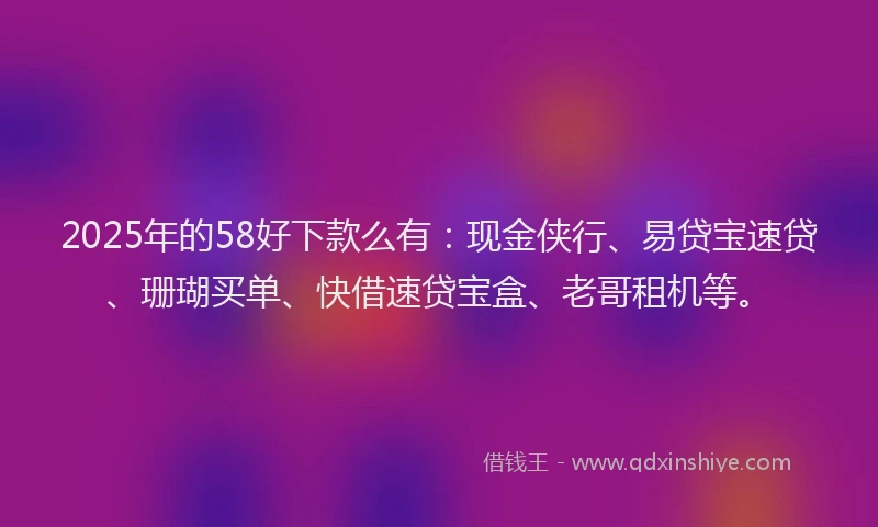 2025年的58好下款么有：现金侠行、易贷宝速贷、珊瑚买单、快借速贷宝盒、老哥租机等。