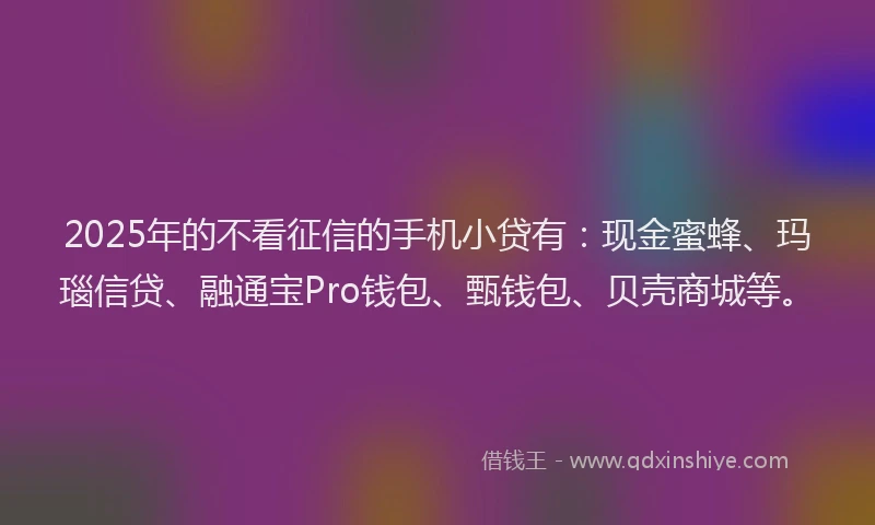 2025年的不看征信的手机小贷有:现金蜜蜂、玛瑙信贷、融通宝Pro钱包、甄钱包、贝壳商城等。