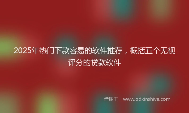 2025年热门下款容易的软件推荐，概括五个无视评分的贷款软件
