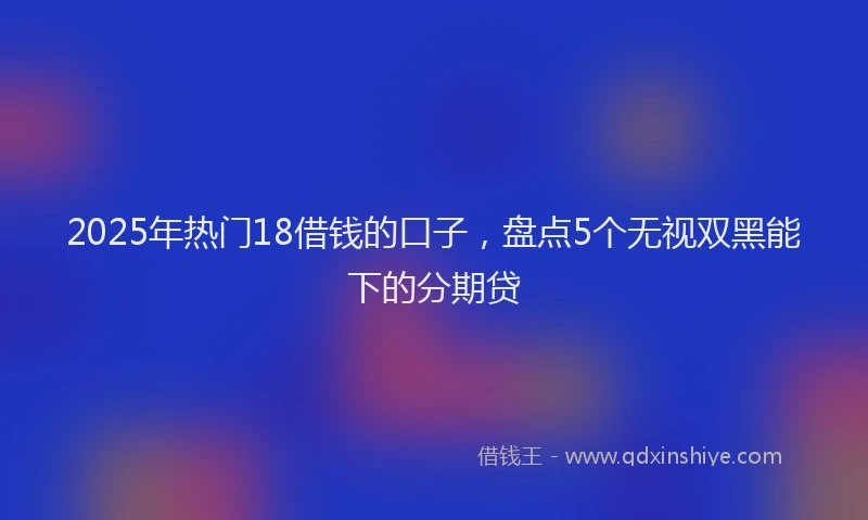 2025年热门18借钱的口子，盘点5个无视双黑能下的分期贷
