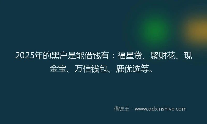 2025年的黑户是能借钱有：福星贷、聚财花、现金宝、万信钱包、鹿优选等。