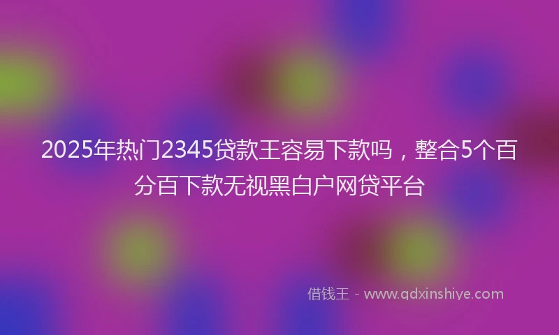 2025年热门2345贷款王容易下款吗，整合5个百分百下款无视黑白户网贷平台