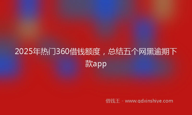 2025年热门360借钱额度，总结五个网黑逾期下款app