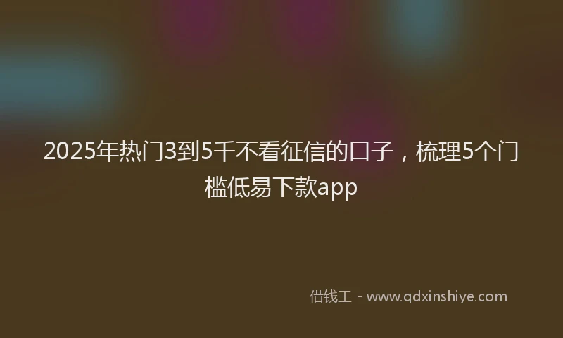 2025年热门3到5千不看征信的口子，梳理5个门槛低易下款app