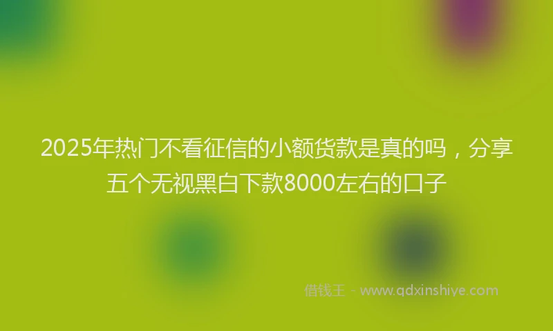 2025年热门不看征信的小额货款是真的吗，分享五个无视黑白下款8000左右的口子
