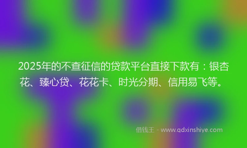 2025年的不查征信的贷款平台直接下款有：银杏花、臻心贷、花花卡、时光分期、信用易飞等。