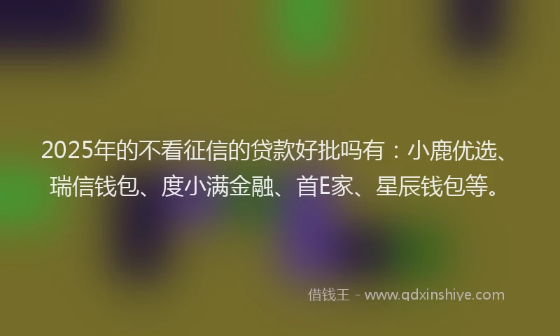 2025年的不看征信的贷款好批吗有：小鹿优选、瑞信钱包、度小满金融、首E家、星辰钱包等。