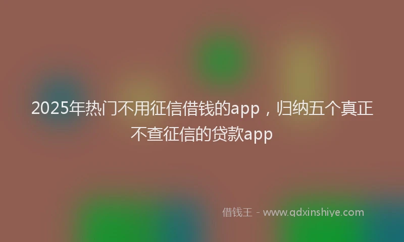 2025年热门不用征信借钱的app，归纳五个真正不查征信的贷款app