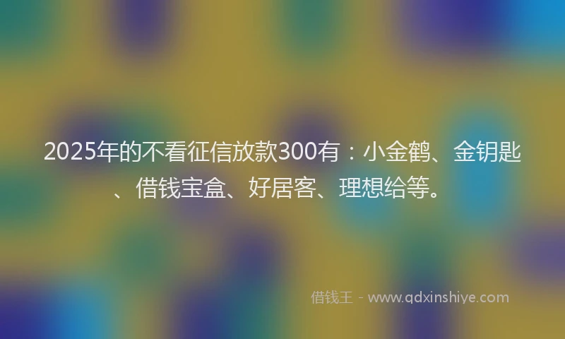 2025年的不看征信放款300有：小金鹤、金钥匙、借钱宝盒、好居客、理想给等。
