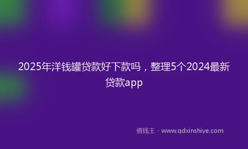 2025年洋钱罐贷款好下款吗，整理5个2024最新贷款app