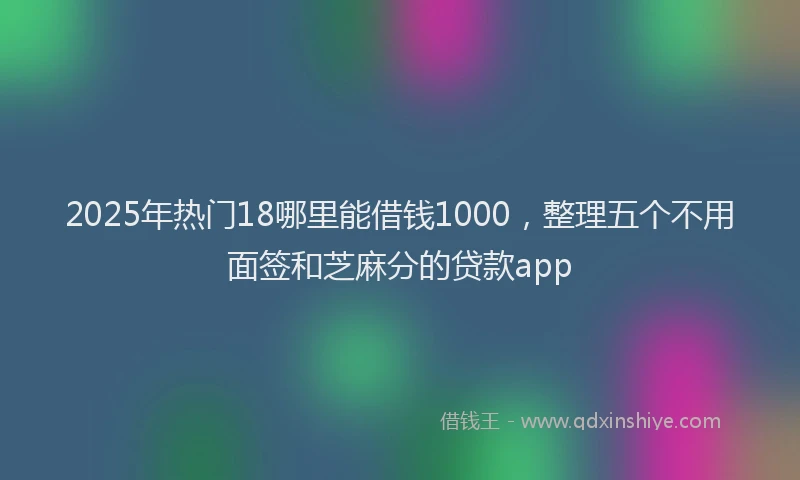 2025年热门18哪里能借钱1000，整理五个不用面签和芝麻分的贷款app