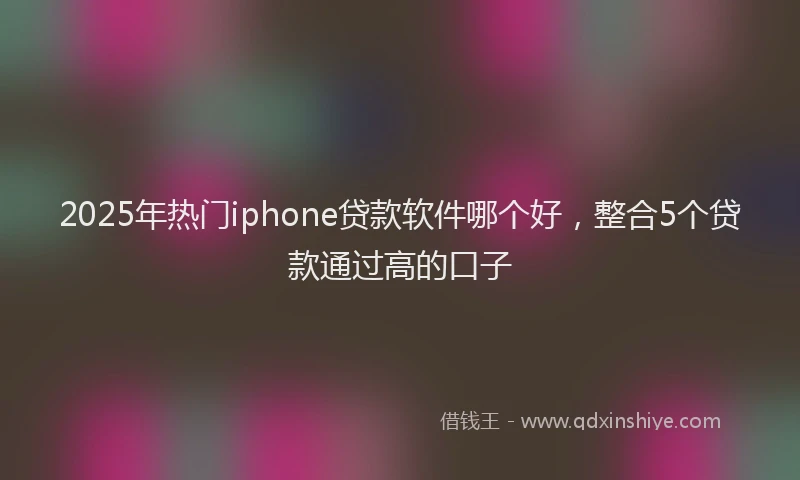 2025年热门iphone贷款软件哪个好，整合5个贷款通过高的口子