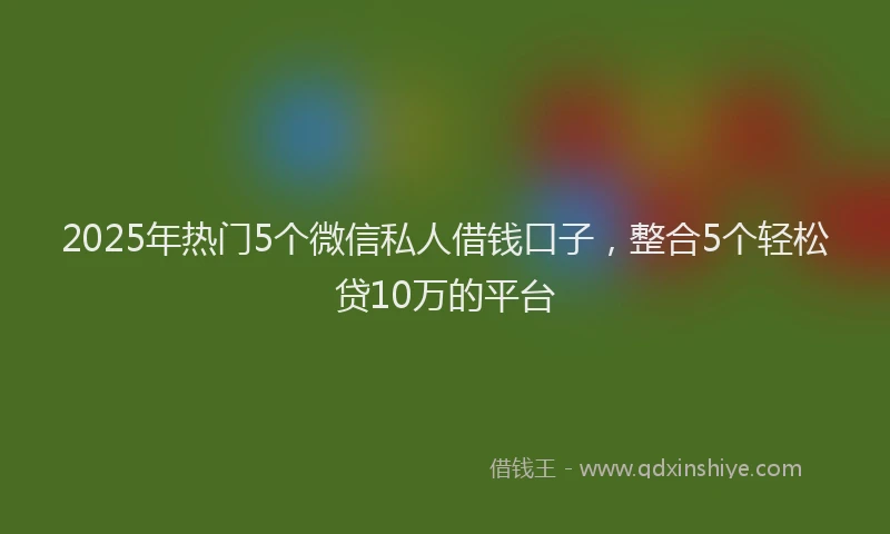 2025年热门5个微信私人借钱口子，整合5个轻松贷10万的平台