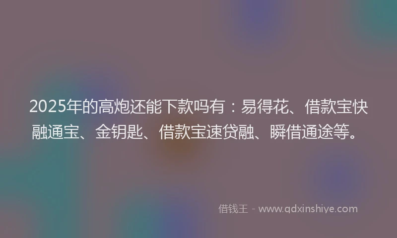 2025年的高炮还能下款吗有：易得花、借款宝快融通宝、金钥匙、借款宝速贷融、瞬借通途等。
