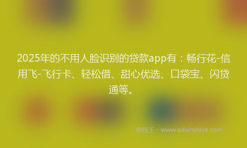 2025年的不用人脸识别的贷款app有：畅行花-信用飞-飞行卡、轻松借、甜心优选、口袋宝、闪贷通等。