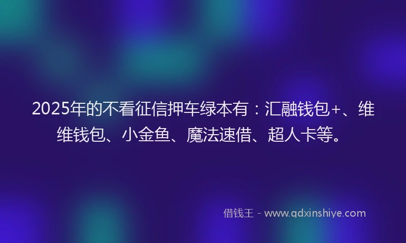 2025年的不看征信押车绿本有：汇融钱包+、维维钱包、小金鱼、魔法速借、超人卡等。