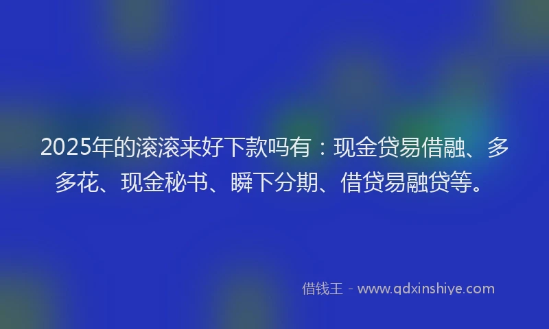 2025年的滚滚来好下款吗有：现金贷易借融、多多花、现金秘书、瞬下分期、借贷易融贷等。