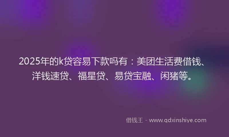 2025年的k贷容易下款吗有：美团生活费借钱、洋钱速贷、福星贷、易贷宝融、闲猪等。