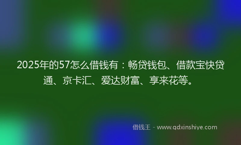 2025年的57怎么借钱有：畅贷钱包、借款宝快贷通、京卡汇、爱达财富、享来花等。