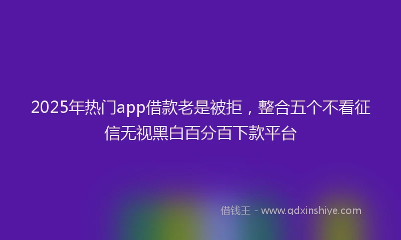 2025年热门app借款老是被拒，整合五个不看征信无视黑白百分百下款平台