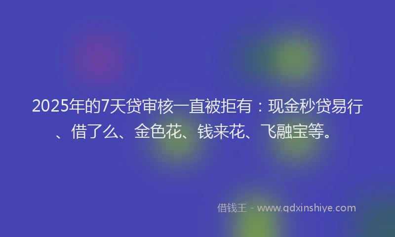 2025年的7天贷审核一直被拒有：现金秒贷易行、借了么、金色花、钱来花、飞融宝等。